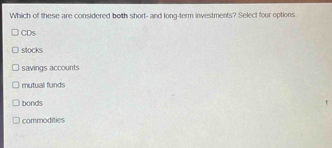 which of these are considered both short - and long - term investments? select four options.\n□ cds\n□ stocks\n□ savings accounts\n□ mutual funds\n□ bonds\n□ commodities