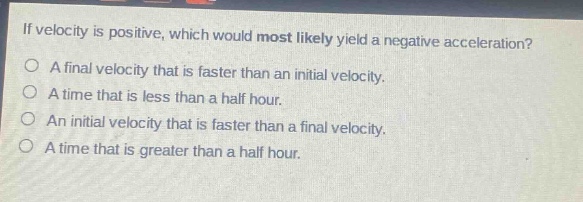 if velocity is positive, which would most likely yield a negative acceleration?\no a final velocity that is faster than an initial velocity.\no a time that is less than a half hour.\no an initial velocity that is faster than a final velocity.\no a time that is greater than a half hour.