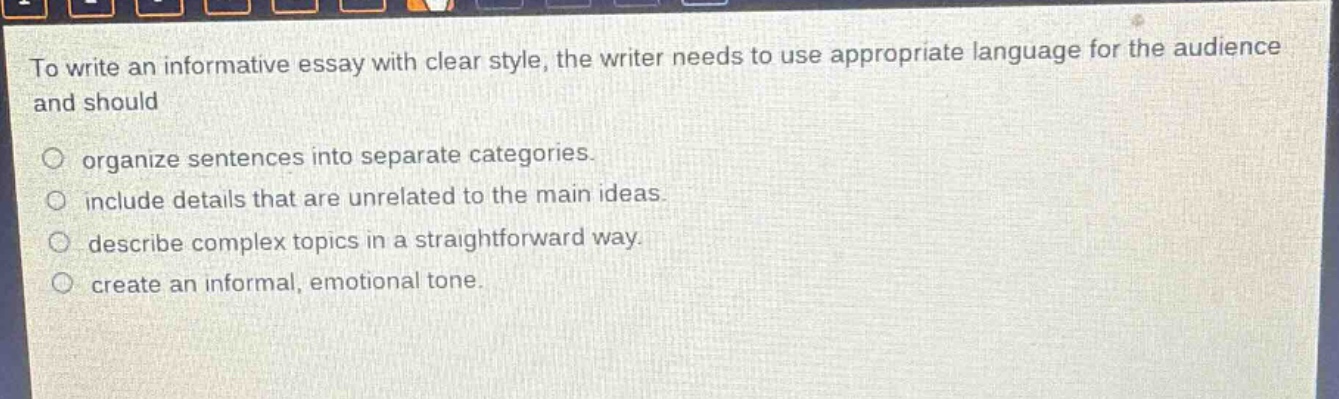 to write an informative essay with clear style, the writer needs to use appropriate language for the audience and should\n\norganize sentences into separate categories.\ninclude details that are unrelated to the main ideas.\ndescribe complex topics in a straightforward way.\ncreate an informal, emotional tone.