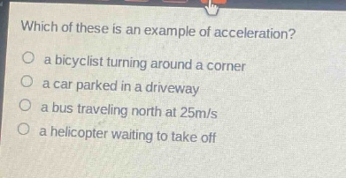 which of these is an example of acceleration?\n a bicyclist turning around a corner\n a car parked in a driveway\n a bus traveling north at 25m/s\n a helicopter waiting to take off