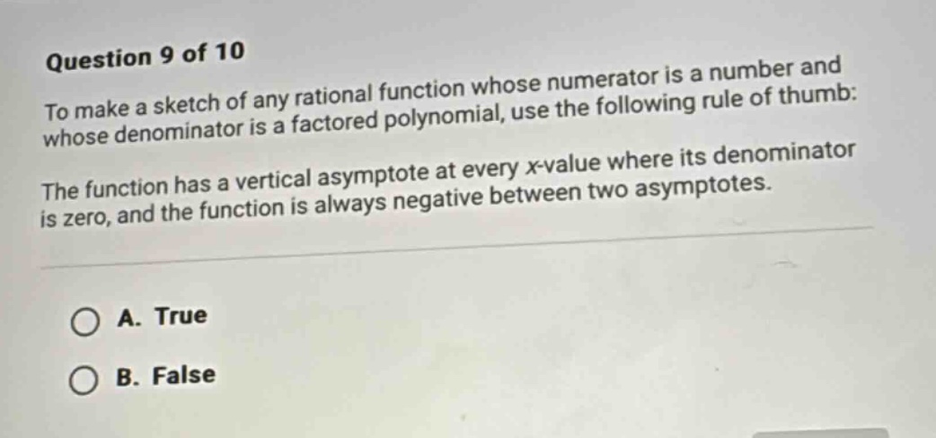 question 9 of 10\nto make a sketch of any rational function whose numerator is a number and whose denominator is a factored polynomial, use the following rule of thumb:\nthe function has a vertical asymptote at every x - value where its denominator is zero, and the function is always negative between two asymptotes.\na. true\nb. false