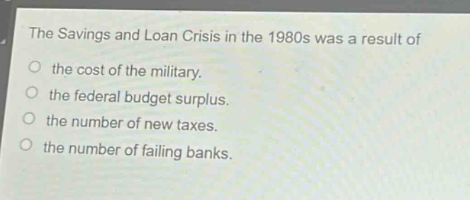 the savings and loan crisis in the 1980s was a result of\nthe cost of the military.\nthe federal budget surplus.\nthe number of new taxes.\nthe number of failing banks.