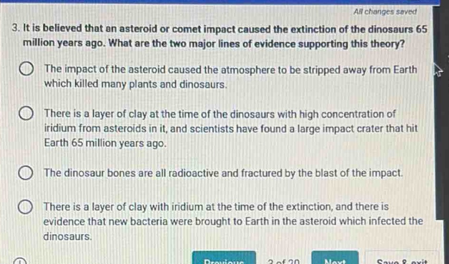 3. it is believed that an asteroid or comet impact caused the extinction of the dinosaurs 65 million years ago. what are the two major lines of evidence supporting this theory? the impact of the asteroid caused the atmosphere to be stripped away from earth which killed many plants and dinosaurs. there is a layer of clay at the time of the dinosaurs with high concentration of iridium from asteroids in it, and scientists have found a large impact crater that hit earth 65 million years ago. the dinosaur bones are all radioactive and fractured by the blast of the impact. there is a layer of clay with iridium at the time of the extinction, and there is evidence that new bacteria were brought to earth in the asteroid which infected the dinosaurs.