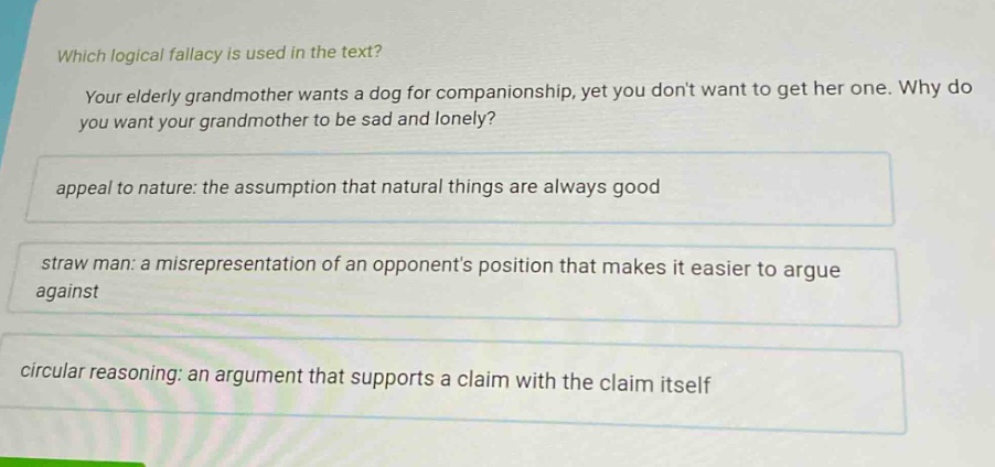 which logical fallacy is used in the text? your elderly grandmother wants a dog for companionship, yet you dont want to get her one. why do you want your grandmother to be sad and lonely? appeal to nature: the assumption that natural things are always good straw man: a misrepresentation of an opponents position that makes it easier to argue against circular reasoning: an argument that supports a claim with the claim itself