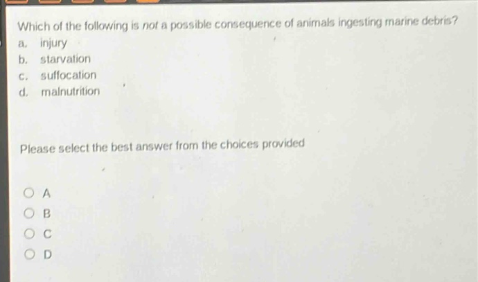 which of the following is not a possible consequence of animals ingesting marine debris? a. injury b. starvation c. suffocation d. malnutrition please select the best answer from the choices provided