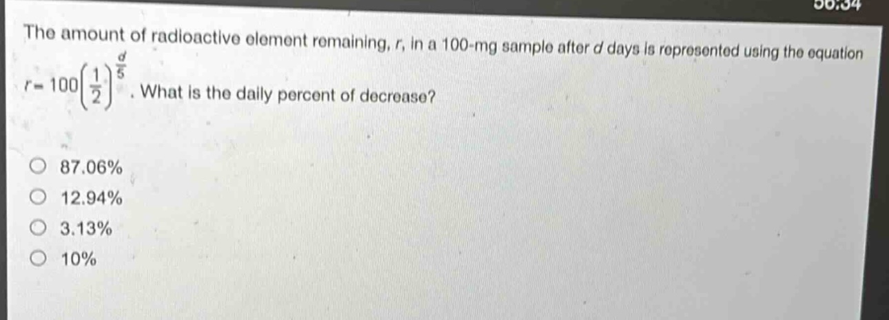 the amount of radioactive element remaining, r, in a 100 - mg sample after d days is represented using the equation $r = 100(\frac{1}{2})^{\frac{d}{5}}$. what is the daily percent of decrease?\n87.06%\n12.94%\n3.13%\n10%