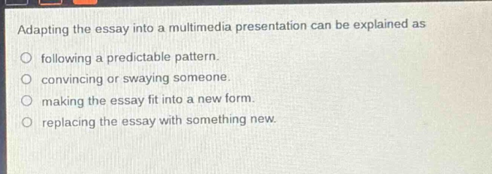adapting the essay into a multimedia presentation can be explained as\nfollowing a predictable pattern.\nconvincing or swaying someone.\nmaking the essay fit into a new form.\nreplacing the essay with something new.