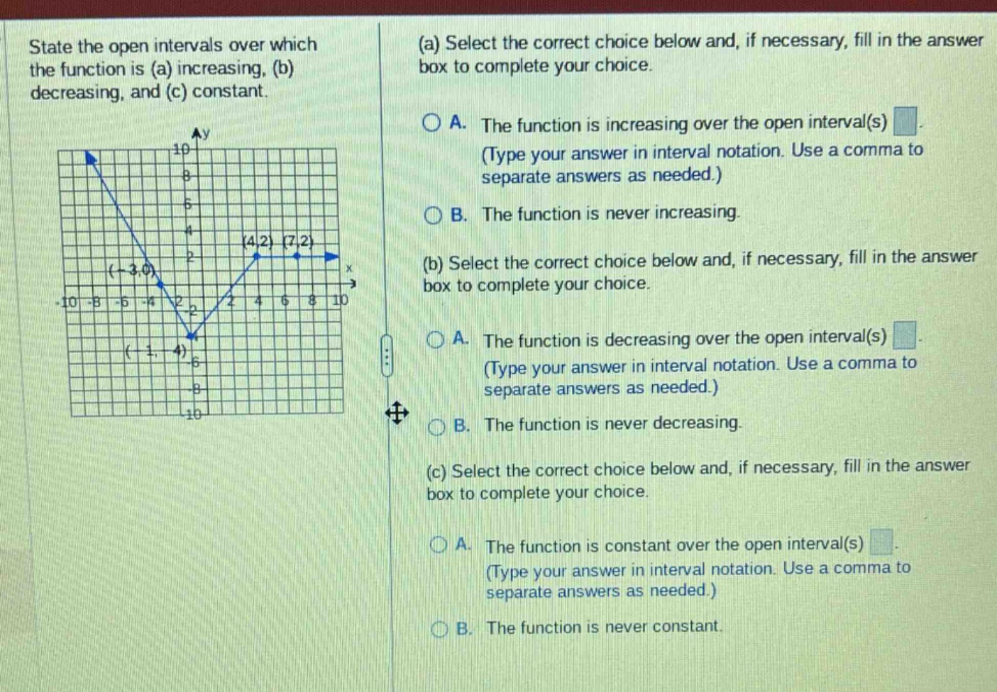 state the open intervals over which the function is (a) increasing, (b) decreasing, and (c) constant. (a) select the correct choice below and, if necessary, fill in the answer box to complete your choice. a. the function is increasing over the open interval(s) (type your answer in interval notation. use a comma to separate answers as needed.) b. the function is never increasing. (b) select the correct choice below and, if necessary, fill in the answer box to complete your choice. a. the function is decreasing over the open interval(s) (type your answer in interval notation. use a comma to separate answers as needed.) b. the function is never decreasing. (c) select the correct choice below and, if necessary, fill in the answer box to complete your choice. a. the function is constant over the open interval(s) (type your answer in interval notation. use a comma to separate answers as needed.) b. the function is never constant.