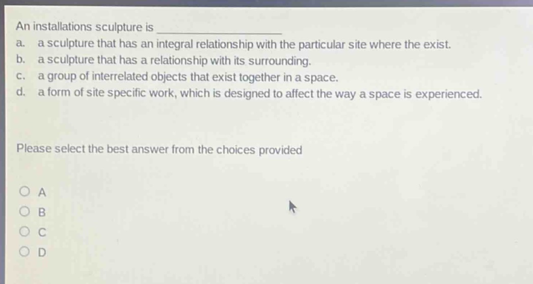 an installations sculpture is \na. a sculpture that has an integral relationship with the particular site where the exist.\nb. a sculpture that has a relationship with its surrounding.\nc. a group of interrelated objects that exist together in a space.\nd. a form of site specific work, which is designed to affect the way a space is experienced.\nplease select the best answer from the choices provided\no a\no b\no c\no d
