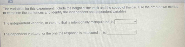 the variables for this experiment include the height of the track and the speed of the car. use the drop - down menus to complete the sentences and identify the independent and dependent variables.\nthe independent variable, or the one that is intentionally manipulated, is \nthe dependent variable, or the one the response is measured in, is