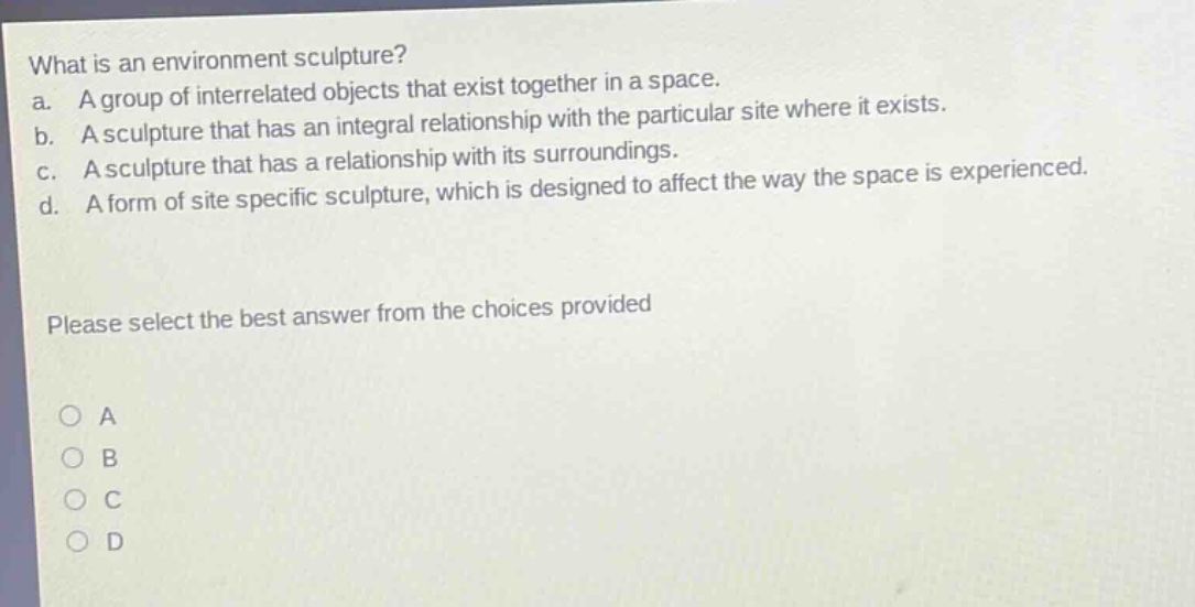 what is an environment sculpture?\na. a group of interrelated objects that exist together in a space.\nb. a sculpture that has an integral relationship with the particular site where it exists.\nc. a sculpture that has a relationship with its surroundings.\nd. a form of site specific sculpture, which is designed to affect the way the space is experienced.\nplease select the best answer from the choices provided\n○ a\n○ b\n○ c\n○ d