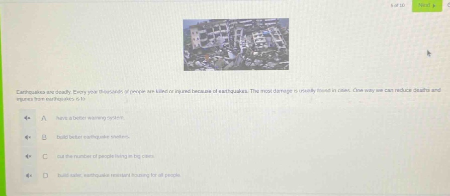 earthquakes are deadly. every year thousands of people are killed or injured because of earthquakes. the most damage is usually found in cities. one way we can reduce deaths and injuries from earthquakes is to\na have a better warning system.\nb build better earthquake shelters.\nc cut the number of people living in big cities.\nd build safer, earthquake - resistant housing for all people.