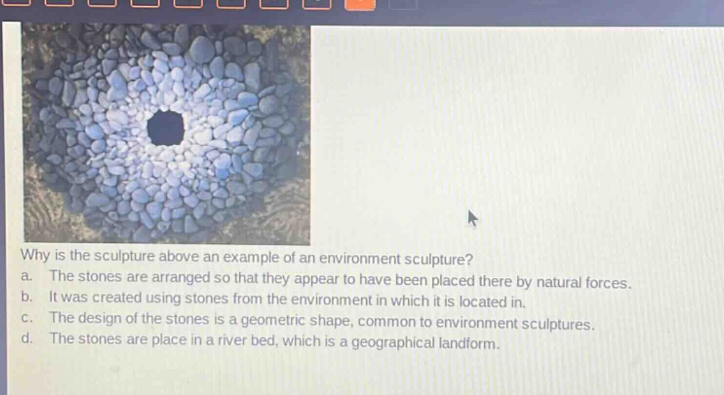 why is the sculpture above an example of an environment sculpture?\na. the stones are arranged so that they appear to have been placed there by natural forces.\nb. it was created using stones from the environment in which it is located in.\nc. the design of the stones is a geometric shape, common to environment sculptures.\nd. the stones are place in a river bed, which is a geographical landform.
