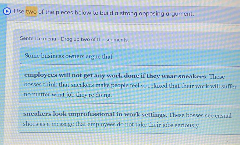 use two of the pieces below to build a strong opposing argument. sentence menu - drag up two of the segments. some business owners argue that employees will not get any work done if they wear sneakers. these bosses think that sneakers make people feel so relaxed that their work will suffer no matter what job theyre doing. sneakers look unprofessional in work settings. these bosses see casual shoes as a message that employees do not take their jobs seriously.