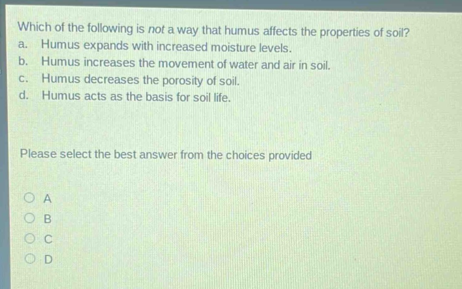 which of the following is not a way that humus affects the properties of soil? a. humus expands with increased moisture levels. b. humus increases the movement of water and air in soil. c. humus decreases the porosity of soil. d. humus acts as the basis for soil life. please select the best answer from the choices provided