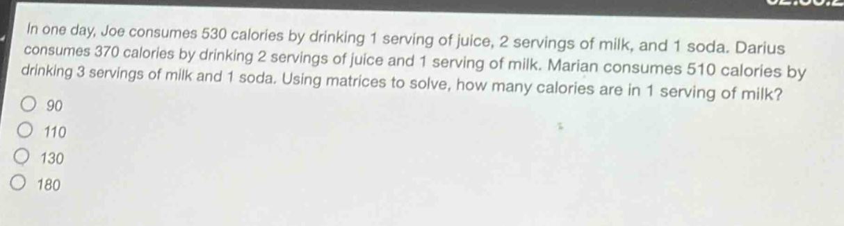 in one day, joe consumes 530 calories by drinking 1 serving of juice, 2 servings of milk, and 1 soda. darius consumes 370 calories by drinking 2 servings of juice and 1 serving of milk. marian consumes 510 calories by drinking 3 servings of milk and 1 soda. using matrices to solve, how many calories are in 1 serving of milk?\n90\n110\n130\n180