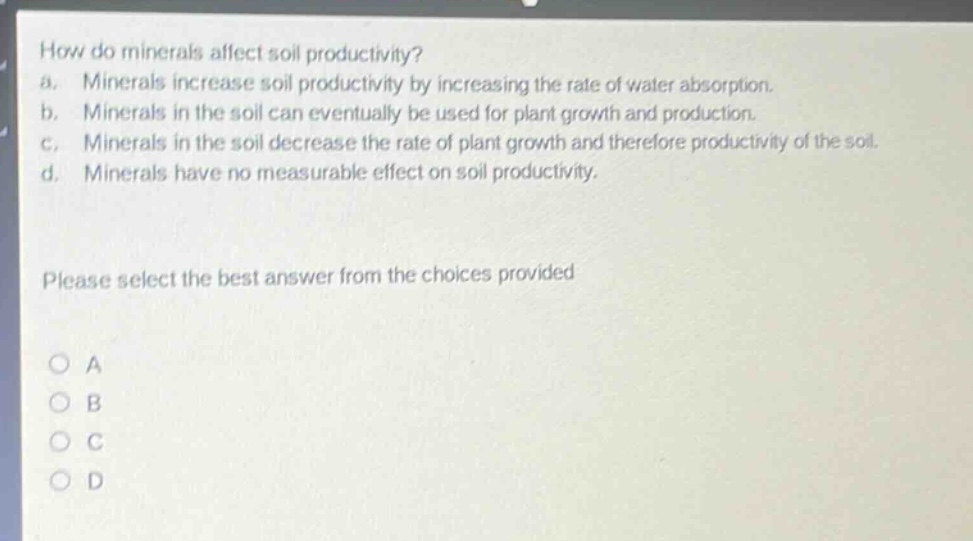 how do minerals affect soil productivity?\na. minerals increase soil productivity by increasing the rate of water absorption.\nb. minerals in the soil can eventually be used for plant growth and production.\nc. minerals in the soil decrease the rate of plant growth and therefore productivity of the soil.\nd. minerals have no measurable effect on soil productivity.\nplease select the best answer from the choices provided\no a\no b\no c\no d