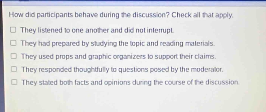 how did participants behave during the discussion? check all that apply.\n□ they listened to one another and did not interrupt.\n□ they had prepared by studying the topic and reading materials.\n□ they used props and graphic organizers to support their claims.\n□ they responded thoughtfully to questions posed by the moderator.\n□ they stated both facts and opinions during the course of the discussion.