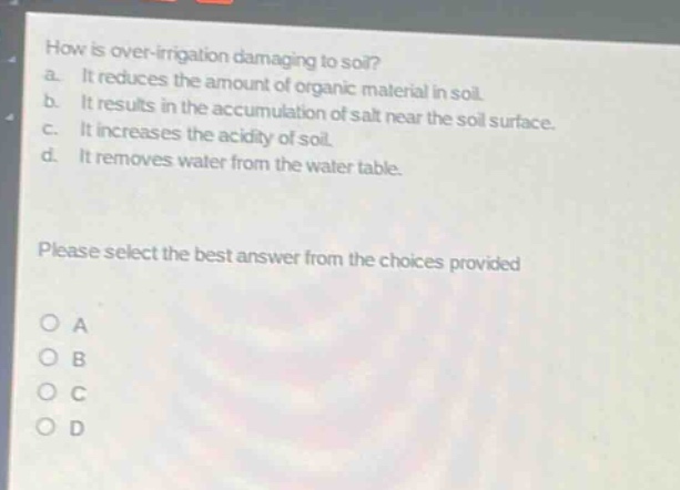 how is over - irrigation damaging to soil?\na. it reduces the amount of organic material in soil.\nb. it results in the accumulation of salt near the soil surface.\nc. it increases the acidity of soil.\nd. it removes water from the water table.\nplease select the best answer from the choices provided\no a\no b\no c\no d