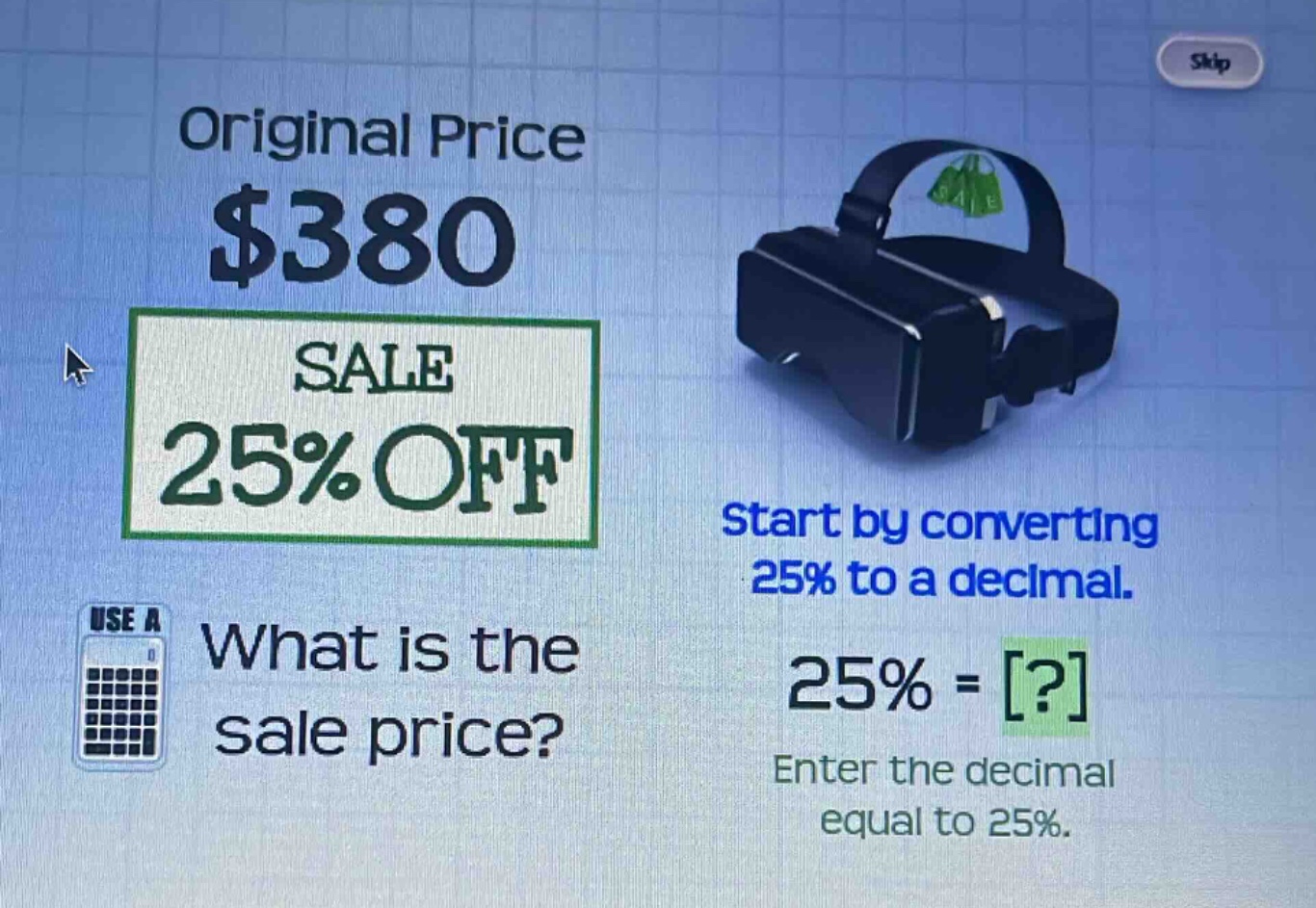 original price $380\nsale 25% off\nwhat is the sale price?\nstart by converting 25% to a decimal.\n25% = ?\nenter the decimal equal to 25%.