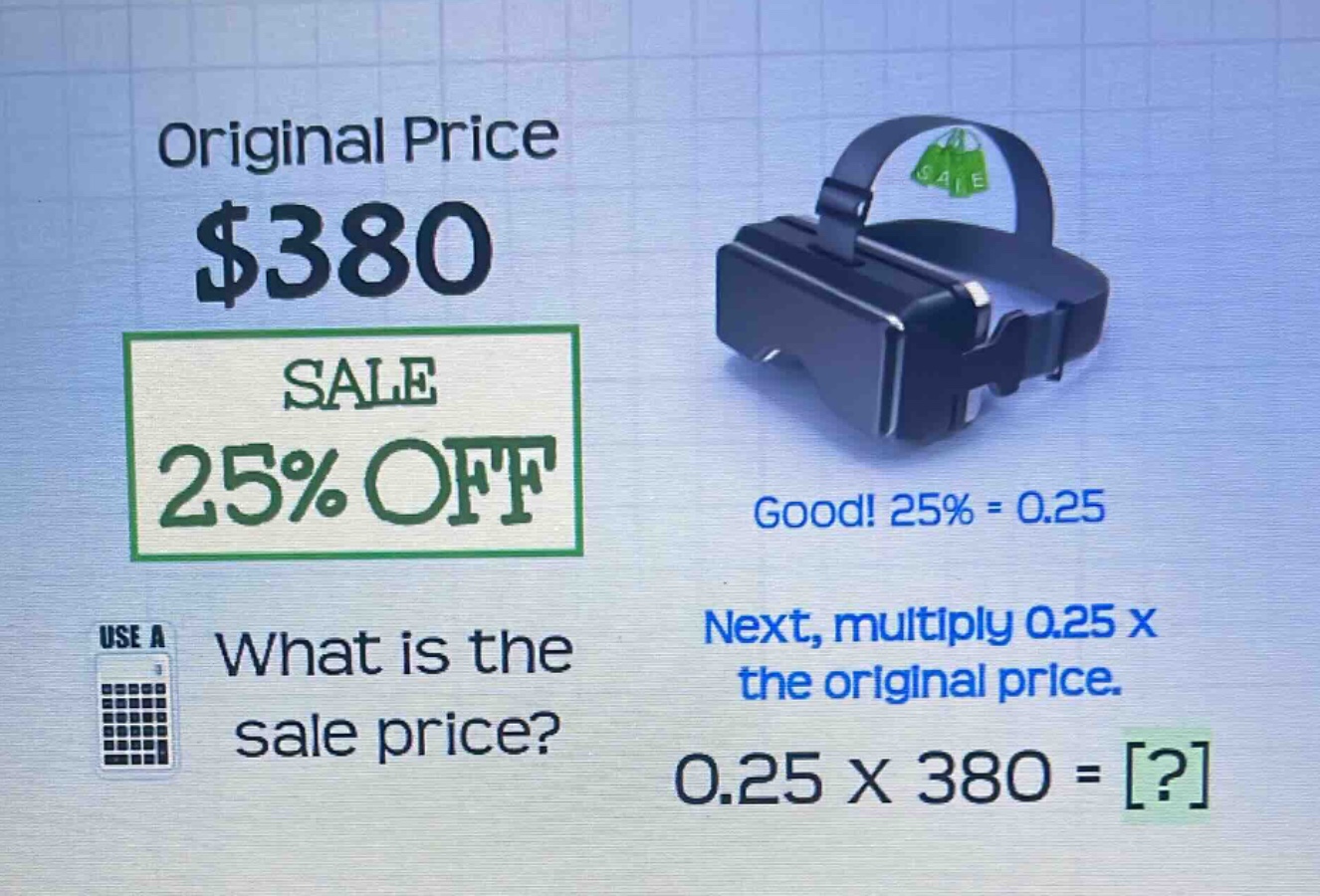 original price $380\nsale 25% off\nwhat is the sale price?\ngood! 25% = 0.25\nnext, multiply 0.25 x the original price.\n0.25 x 380 = ?