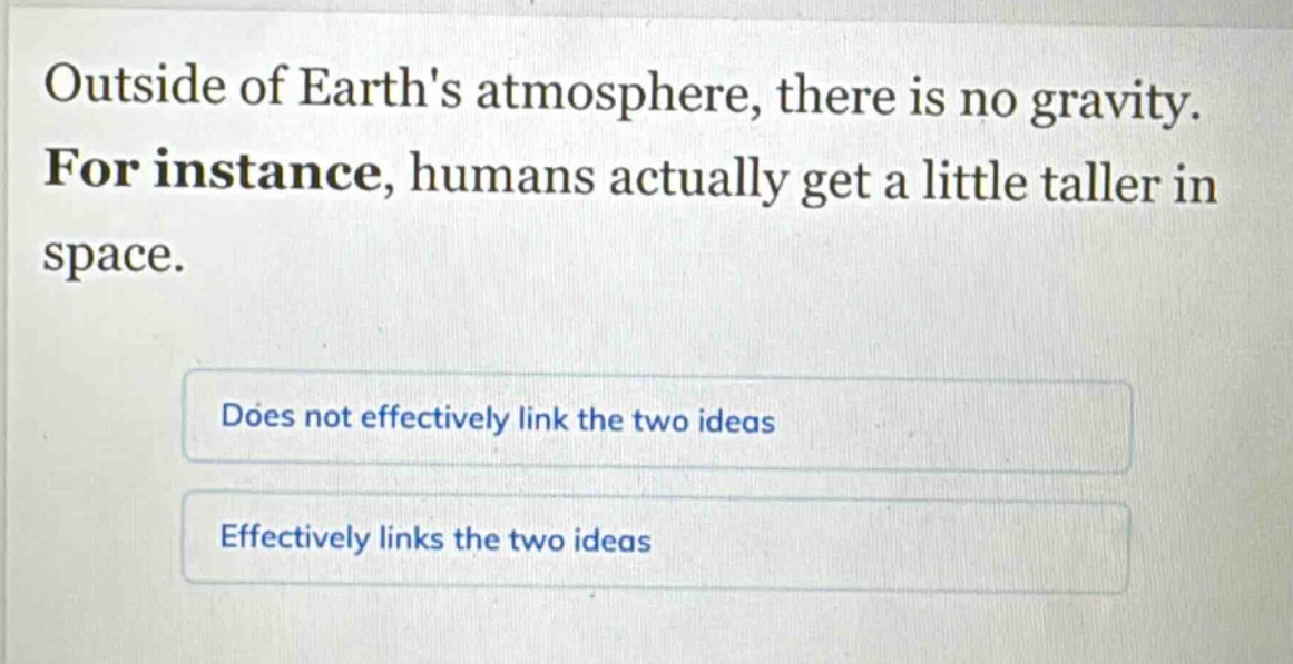 outside of earths atmosphere, there is no gravity. for instance, humans actually get a little taller in space.\ndoes not effectively link the two ideas\neffectively links the two ideas