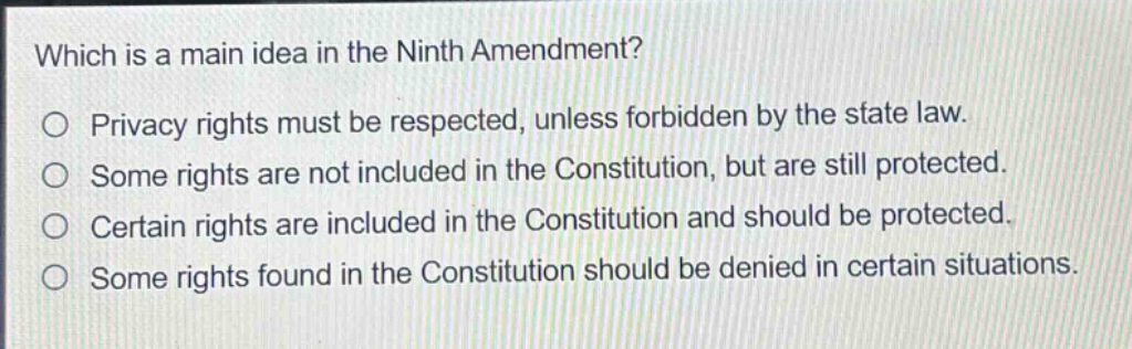 which is a main idea in the ninth amendment?\no privacy rights must be respected, unless forbidden by the state law.\no some rights are not included in the constitution, but are still protected.\no certain rights are included in the constitution and should be protected.\no some rights found in the constitution should be denied in certain situations.