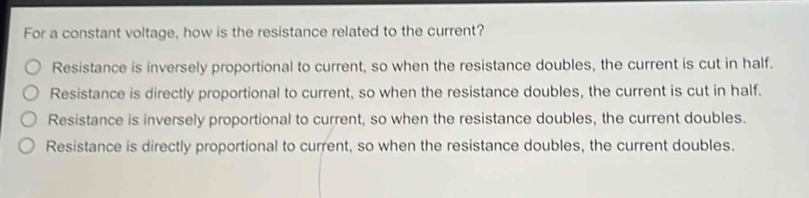 for a constant voltage, how is the resistance related to the current?\nresistance is inversely proportional to current, so when the resistance doubles, the current is cut in half.\nresistance is directly proportional to current, so when the resistance doubles, the current is cut in half.\nresistance is inversely proportional to current, so when the resistance doubles, the current doubles.\nresistance is directly proportional to current, so when the resistance doubles, the current doubles.