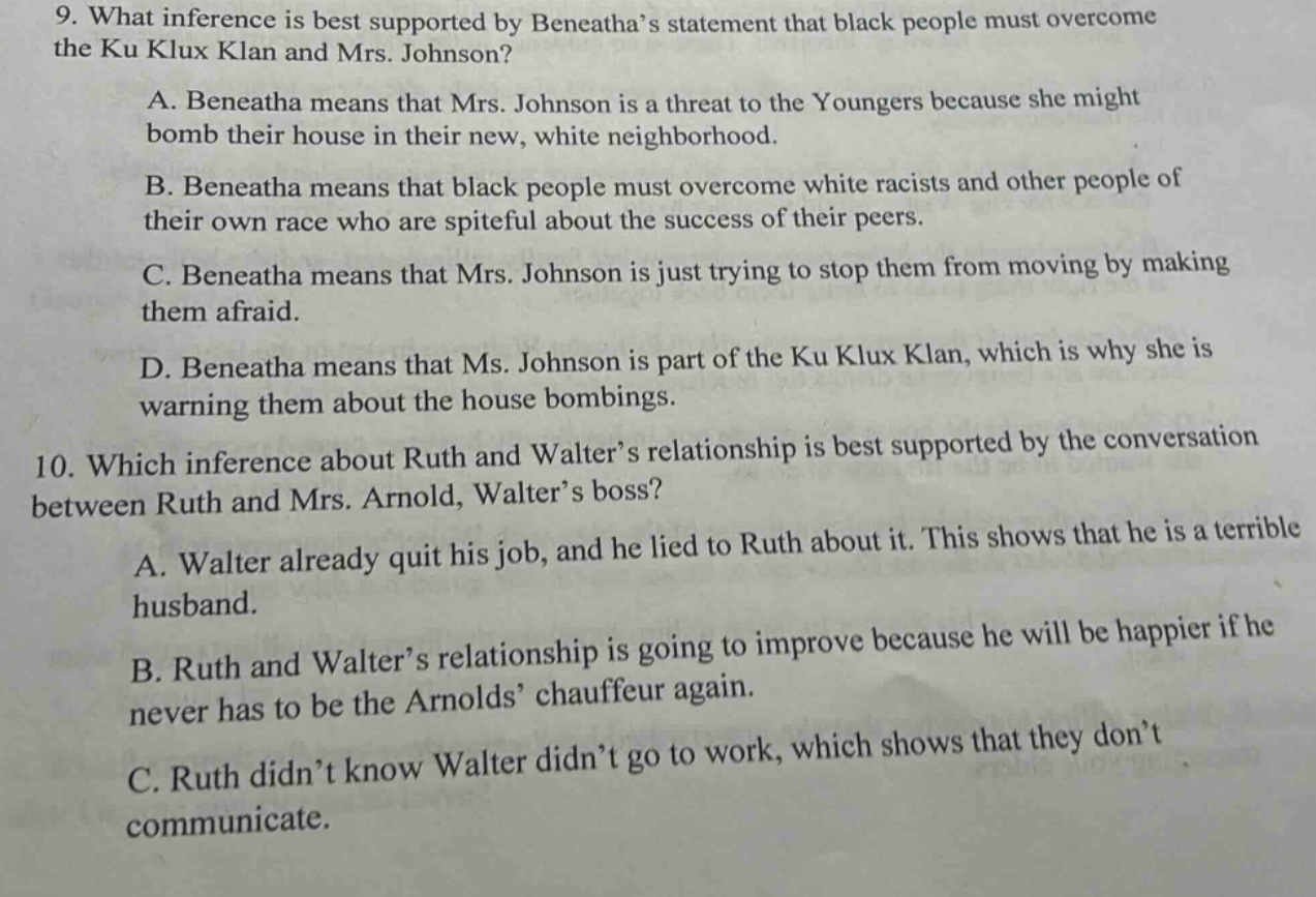 9. what inference is best supported by beneathas statement that black people must overcome the ku klux klan and mrs. johnson?\na. beneatha means that mrs. johnson is a threat to the youngers because she might bomb their house in their new, white neighborhood.\nb. beneatha means that black people must overcome white racists and other people of their own race who are spiteful about the success of their peers.\nc. beneatha means that mrs. johnson is just trying to stop them from moving by making them afraid.\nd. beneatha means that ms. johnson is part of the ku klux klan, which is why she is warning them about the house bombings.\n10. which inference about ruth and walters relationship is best supported by the conversation between ruth and mrs. arnold, walters boss?\na. walter already quit his job, and he lied to ruth about it. this shows that he is a terrible husband.\nb. ruth and walters relationship is going to improve because he will be happier if he never has to be the arnolds chauffeur again.\nc. ruth didnt know walter didnt go to work, which shows that they dont communicate.