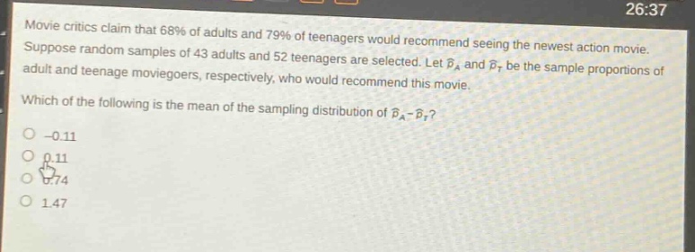movie critics claim that 68% of adults and 79% of teenagers would recommend seeing the newest action movie. suppose random samples of 43 adults and 52 teenagers are selected. let $hat{p}_a$ and $hat{p}_t$ be the sample proportions of adult and teenage moviegoers, respectively, who would recommend this movie. which of the following is the mean of the sampling distribution of $hat{p}_a - hat{p}_t$? -0.11 0.11 0.74 1.47