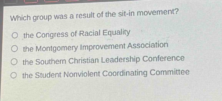 which group was a result of the sit - in movement?\no the congress of racial equality\no the montgomery improvement association\no the southern christian leadership conference\no the student nonviolent coordinating committee