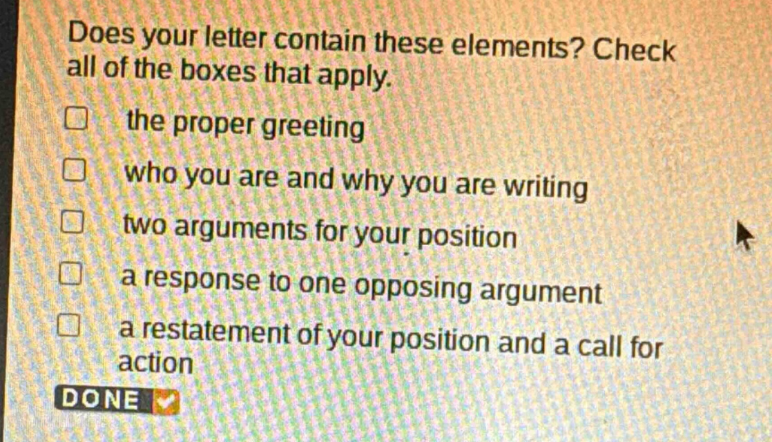 does your letter contain these elements? check all of the boxes that apply. the proper greeting who you are and why you are writing two arguments for your position a response to one opposing argument a restatement of your position and a call for action done