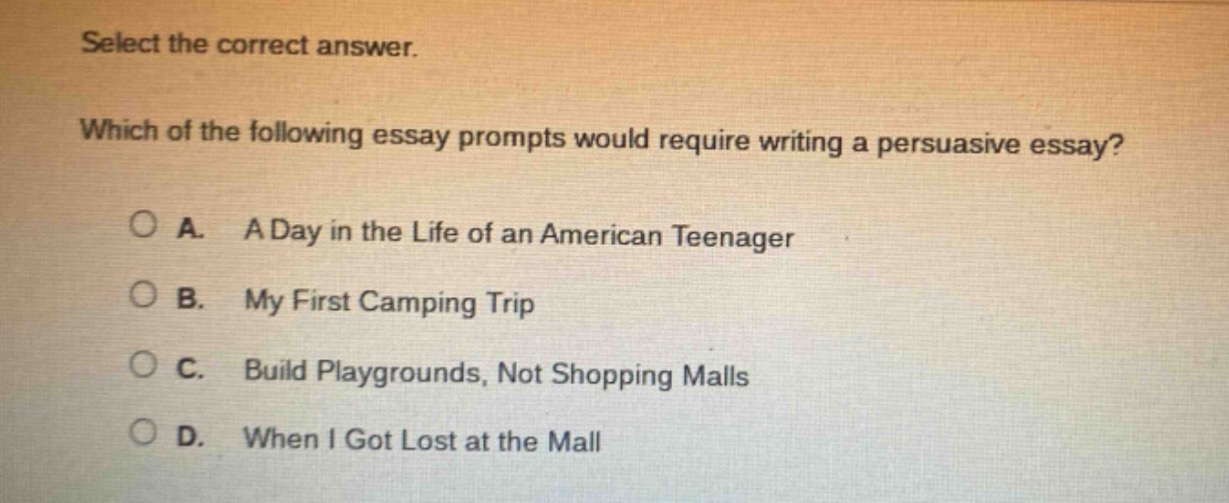 select the correct answer. which of the following essay prompts would require writing a persuasive essay? a. a day in the life of an american teenager b. my first camping trip c. build playgrounds, not shopping malls d. when i got lost at the mall