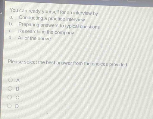 you can ready yourself for an interview by:\na. conducting a practice interview\nb. preparing answers to typical questions\nc. researching the company\nd. all of the above\nplease select the best answer from the choices provided\no a\no b\no c\no d