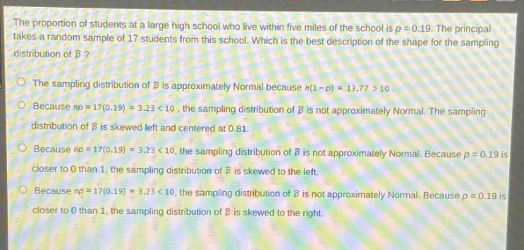 the proportion of students at a large high school who live within five miles of the school is $p = 0.19$. the principal takes a random sample of 17 students from this school. which is the best description of the shape for the sampling distribution of $hat{p}$?\nthe sampling distribution of $hat{p}$ is approximately normal because $n(1 - p)=13.77>10$.\nbecause $np = 17(0.19)=3.23<10$, the sampling distribution of $hat{p}$ is not approximately normal. the sampling distribution of $hat{p}$ is skewed left and centered at 0.81.\nbecause $np = 17(0.19)=3.23<10$, the sampling distribution of $hat{p}$ is not approximately normal. because $p = 0.19$ is closer to 0 than 1, the sampling distribution of $hat{p}$ is skewed to the left.\nbecause $np = 17(0.19)=3.23<10$, the sampling distribution of $hat{p}$ is not approximately normal. because $p = 0.19$ is closer to 0 than 1, the sampling distribution of $hat{p}$ is skewed to the right.