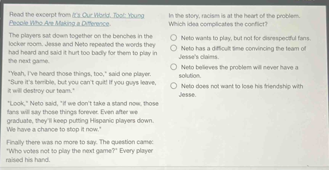 read the excerpt from its our world, too!: young people who are making a difference. the players sat down together on the benches in the locker room. jesse and neto repeated the words they had heard and said it hurt too badly for them to play in the next game. \yeah, ive heard those things, too,\ said one player. \sure its terrible, but you cant quit! if you guys leave, it will destroy our team.\ \look,\ neto said, \if we dont take a stand now, those fans will say those things forever. even after we graduate, theyll keep putting hispanic players down. we have a chance to stop it now.\ finally there was no more to say. the question came: \who votes not to play the next game?\ every player raised his hand. in the story, racism is at the heart of the problem. which idea complicates the conflict? neto wants to play, but not for disrespectful fans. neto has a difficult time convincing the team of jesses claims. neto believes the problem will never have a solution. neto does not want to lose his friendship with jesse.