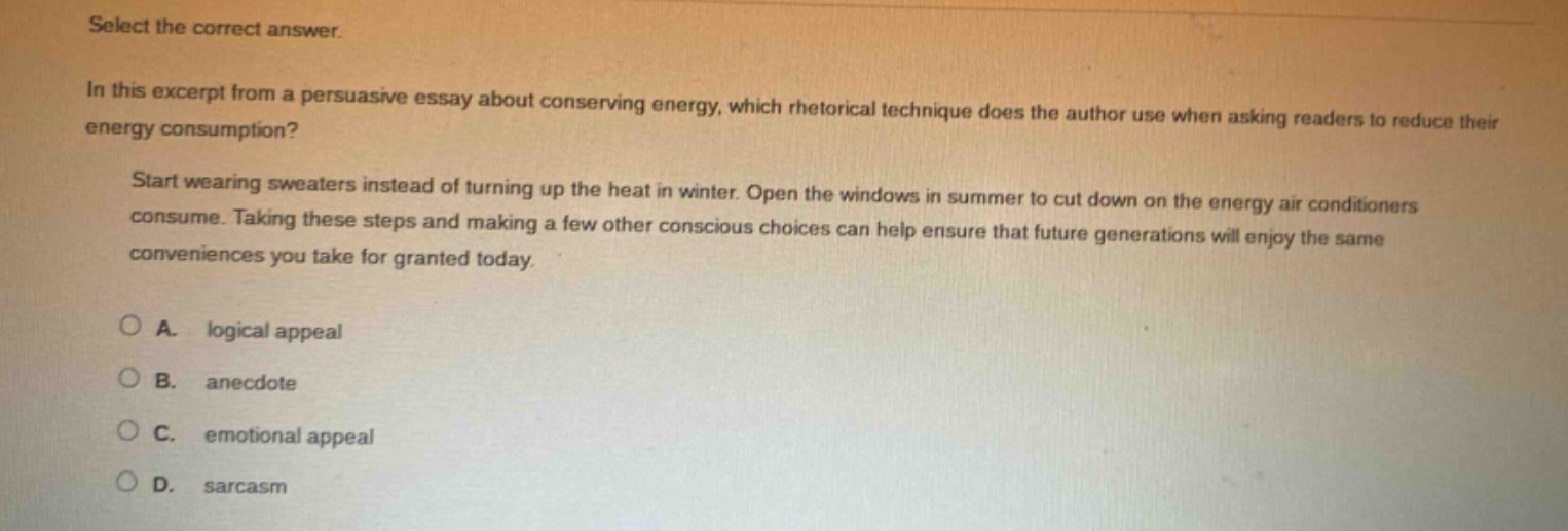 select the correct answer.\nin this excerpt from a persuasive essay about conserving energy, which rhetorical technique does the author use when asking readers to reduce their energy consumption?\nstart wearing sweaters instead of turning up the heat in winter. open the windows in summer to cut down on the energy air conditioners consume. taking these steps and making a few other conscious choices can help ensure that future generations will enjoy the same conveniences you take for granted today.\na. logical appeal\nb. anecdote\nc. emotional appeal\nd. sarcasm