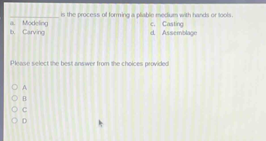 is the process of forming a pliable medium with hands or tools.\na. modeling\nc. casting\nb. carving\nd. assemblage\nplease select the best answer from the choices provided\no a\no b\no c\no d