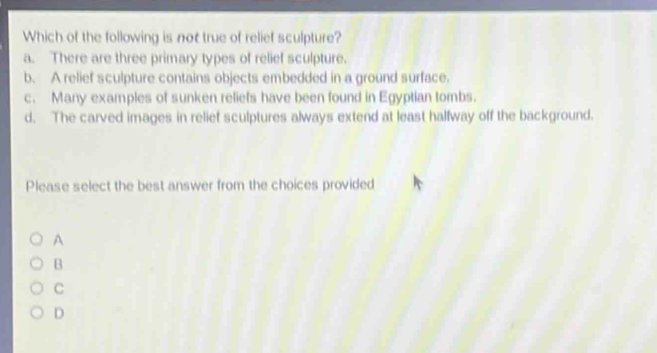which of the following is not true of relief sculpture?\na. there are three primary types of relief sculpture.\nb. a relief sculpture contains objects embedded in a ground surface.\nc. many examples of sunken reliefs have been found in egyptian tombs.\nd. the carved images in relief sculptures always extend at least halfway off the background.\nplease select the best answer from the choices provided