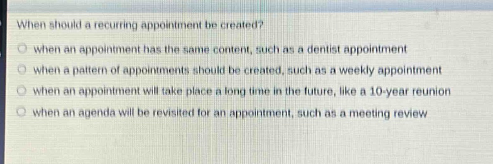 when should a recurring appointment be created?\no when an appointment has the same content, such as a dentist appointment\no when a pattern of appointments should be created, such as a weekly appointment\no when an appointment will take place a long time in the future, like a 10 - year reunion\no when an agenda will be revisited for an appointment, such as a meeting review