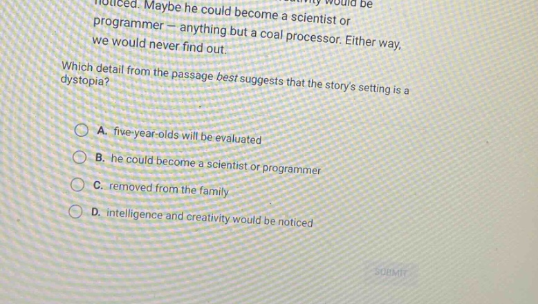 noticed. maybe he could become a scientist or programmer - anything but a coal processor. either way, we would never find out. which detail from the passage best suggests that the storys setting is a dystopia? a. five - year - olds will be evaluated b. he could become a scientist or programmer c. removed from the family d. intelligence and creativity would be noticed