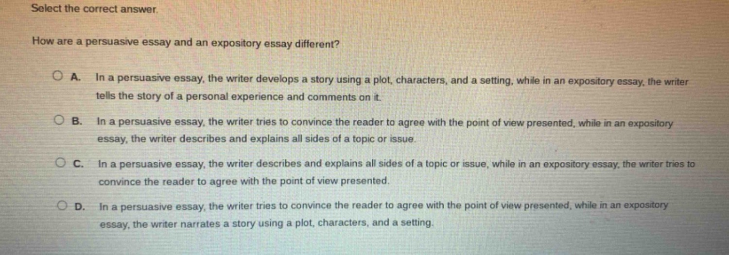 select the correct answer.\nhow are a persuasive essay and an expository essay different?\na. in a persuasive essay, the writer develops a story using a plot, characters, and a setting, while in an expository essay, the writer tells the story of a personal experience and comments on it.\nb. in a persuasive essay, the writer tries to convince the reader to agree with the point of view presented, while in an expository essay, the writer describes and explains all sides of a topic or issue.\nc. in a persuasive essay, the writer describes and explains all sides of a topic or issue, while in an expository essay, the writer tries to convince the reader to agree with the point of view presented.\nd. in a persuasive essay, the writer tries to convince the reader to agree with the point of view presented, while in an expository essay, the writer narrates a story using a plot, characters, and a setting.