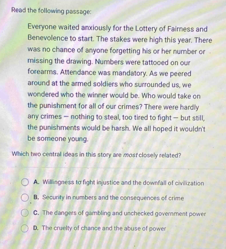 read the following passage: everyone waited anxiously for the lottery of fairness and benevolence to start. the stakes were high this year. there was no chance of anyone forgetting his or her number or missing the drawing. numbers were tattooed on our forearms. attendance was mandatory. as we peered around at the armed soldiers who surrounded us, we wondered who the winner would be. who would take on the punishment for all of our crimes? there were hardly any crimes - nothing to steal, too tired to fight - but still, the punishments would be harsh. we all hoped it wouldnt be someone young. which two central ideas in this story are most closely related? a. willingness to fight injustice and the downfall of civilization b. security in numbers and the consequences of crime c. the dangers of gambling and unchecked government power d. the cruelty of chance and the abuse of power