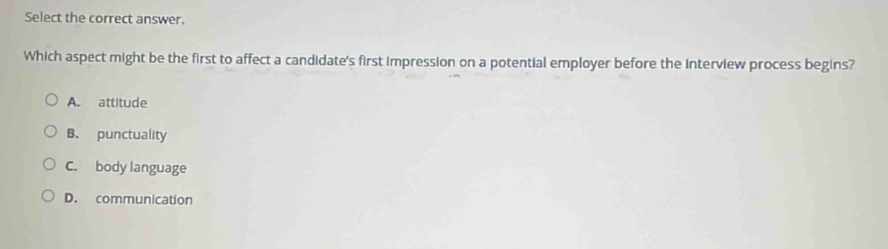 select the correct answer. which aspect might be the first to affect a candidates first impression on a potential employer before the interview process begins? a. attitude b. punctuality c. body language d. communication