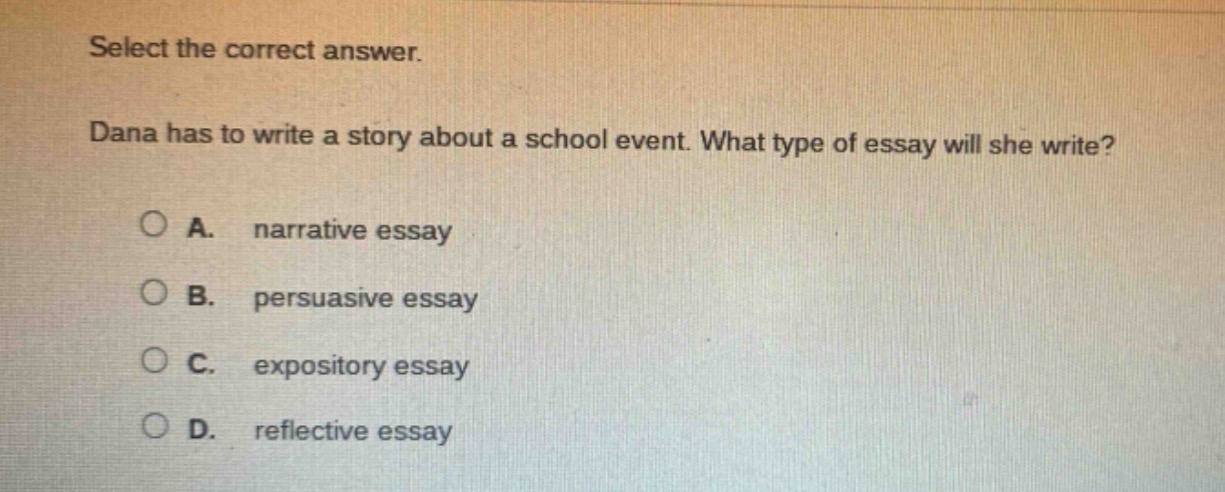 select the correct answer. dana has to write a story about a school event. what type of essay will she write? a. narrative essay b. persuasive essay c. expository essay d. reflective essay