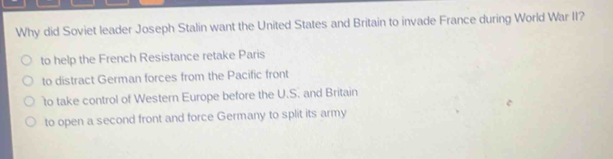 why did soviet leader joseph stalin want the united states and britain to invade france during world war ii?\n to help the french resistance retake paris\n to distract german forces from the pacific front\n to take control of western europe before the u.s. and britain\n to open a second front and force germany to split its army