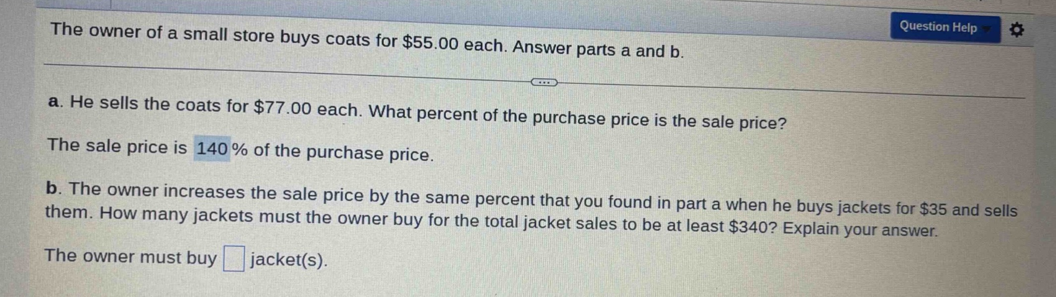the owner of a small store buys coats for $55.00 each. answer parts a and b.\na. he sells the coats for $77.00 each. what percent of the purchase price is the sale price?\nthe sale price is 140% of the purchase price.\nb. the owner increases the sale price by the same percent that you found in part a when he buys jackets for $35 and sells them. how many jackets must the owner buy for the total jacket sales to be at least $340? explain your answer.\nthe owner must buy jacket(s).
