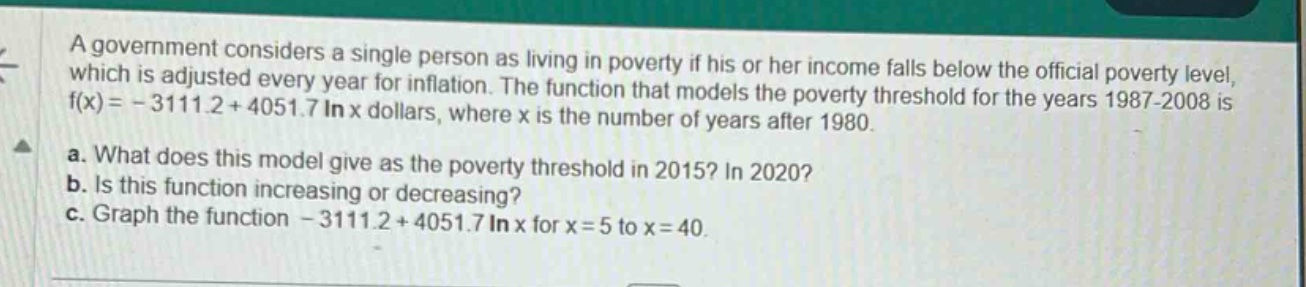 a government considers a single person as living in poverty if his or her income falls below the official poverty level, which is adjusted every year for inflation. the function that models the poverty threshold for the years 1987 - 2008 is f(x)= - 3111.2 + 4051.7 ln x dollars, where x is the number of years after 1980.\na. what does this model give as the poverty threshold in 2015? in 2020?\nb. is this function increasing or decreasing?\nc. graph the function - 3111.2 + 4051.7 ln x for x = 5 to x = 40.
