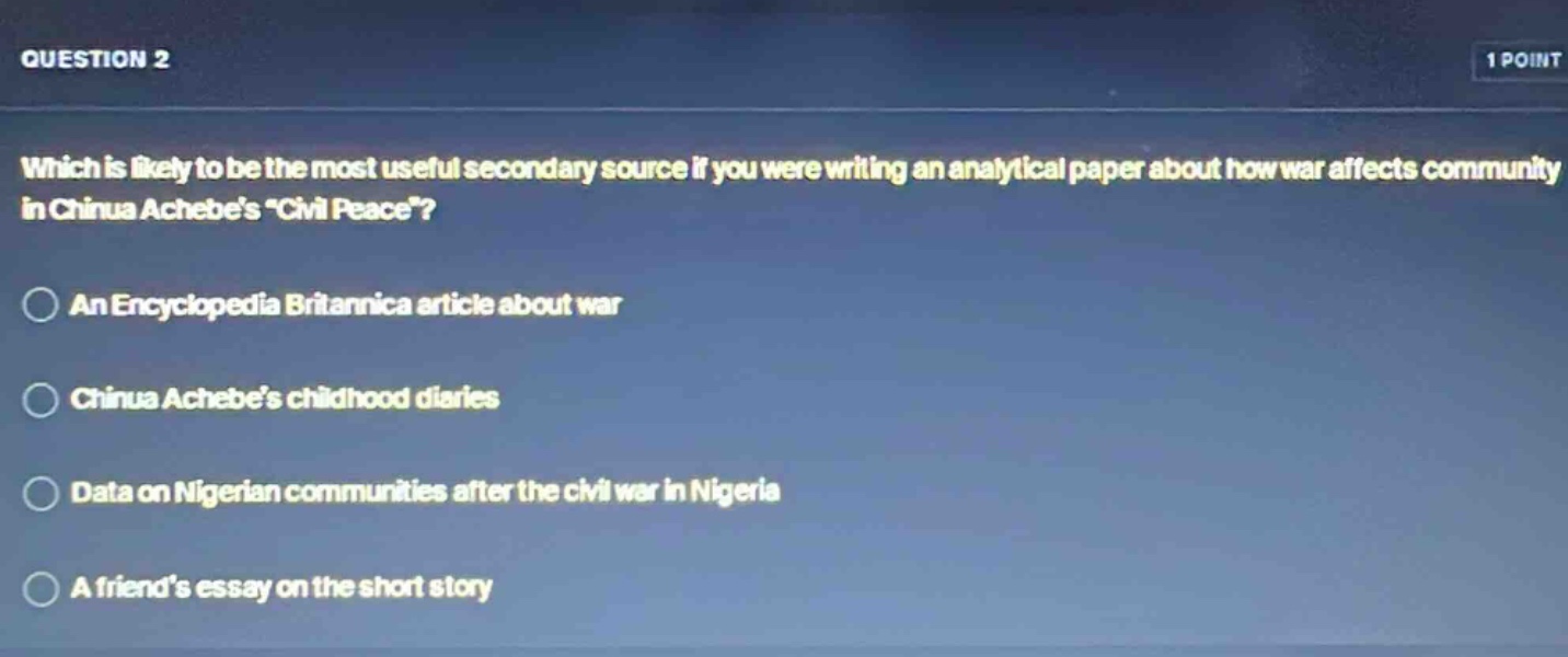 question 2\n1 point\nwhich is likely to be the most useful secondary source if you were writing an analytical paper about how war affects community in chinua achebes “civil peace”?\nan encyclopedia britannica article about war\nchinua achebe’s childhood diaries\ndata on nigerian communities after the civil war in nigeria\na friend’s essay on the short story