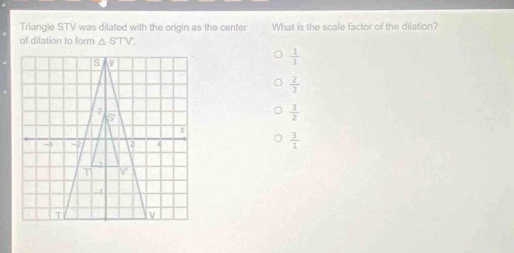 triangle stv was dilated with the origin as the center of dilation to form △ stv. what is the scale factor of the dilation? o $\frac{1}{3}$ o $\frac{2}{3}$ o $\frac{3}{2}$ o $\frac{3}{1}$